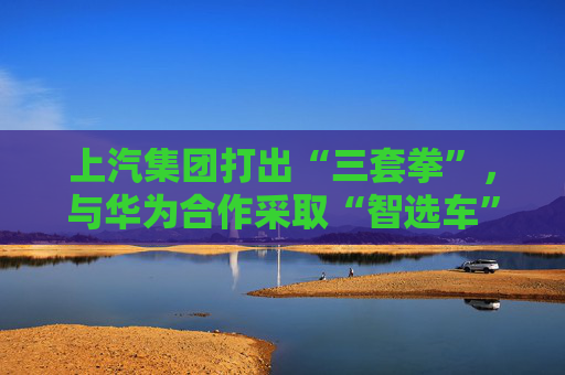 上汽集团打出“三套拳”，与华为合作采取“智选车”模式  第1张