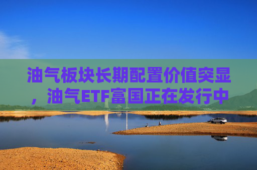 油气板块长期配置价值突显，油气ETF富国正在发行中