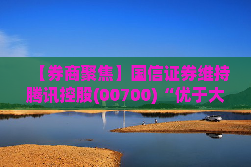 【券商聚焦】国信证券维持腾讯控股(00700)“优于大市”评级指公司业绩稳健 并蕴含较大发展潜力