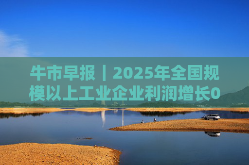 牛市早报｜2025年全国规模以上工业企业利润增长0.6%