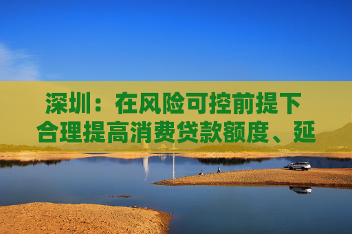 深圳：在风险可控前提下 合理提高消费贷款额度、延长贷款期限  第1张