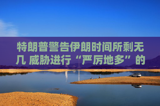 特朗普警告伊朗时间所剩无几 威胁进行“严厉地多”的打击