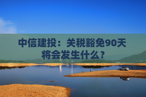 中信建投：关税豁免90天 将会发生什么？