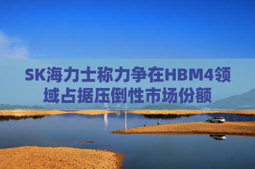 SK海力士称力争在HBM4领域占据压倒性市场份额