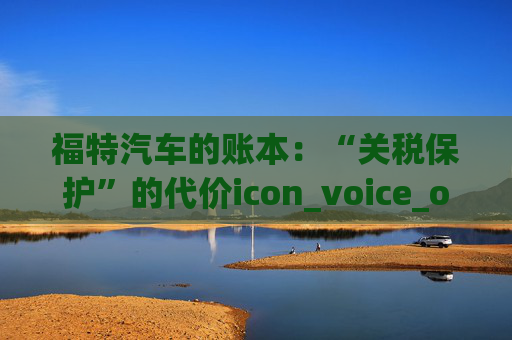 福特汽车的账本:“关税保护”的代价icon_voice_onicon_voice