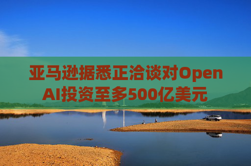 亚马逊据悉正洽谈对OpenAI投资至多500亿美元
