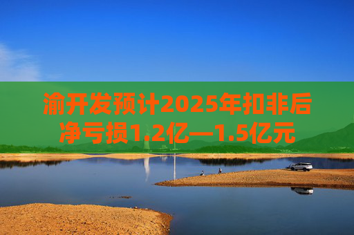 渝开发预计2025年扣非后净亏损1.2亿—1.5亿元