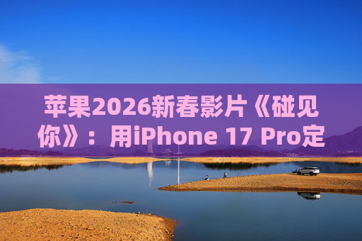 苹果2026新春影片《碰见你》：用iPhone 17 Pro定格温柔年味