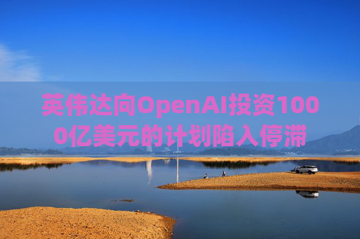 英伟达向OpenAI投资1000亿美元的计划陷入停滞