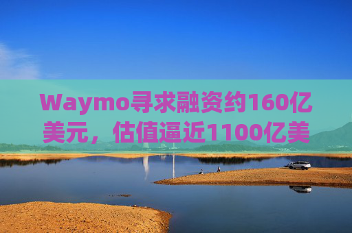 Waymo寻求融资约160亿美元，估值逼近1100亿美元