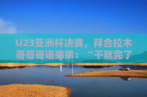 U23亚洲杯决赛，拜合拉木哥哥寄语弟弟：“干就完了，别害怕”