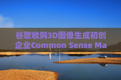 谷歌收购3D图像生成初创企业Common Sense Machines