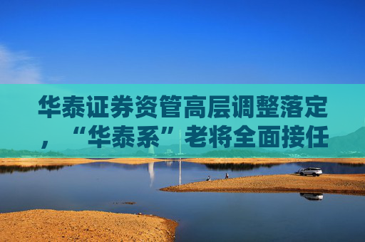 华泰证券资管高层调整落定，“华泰系”老将全面接任