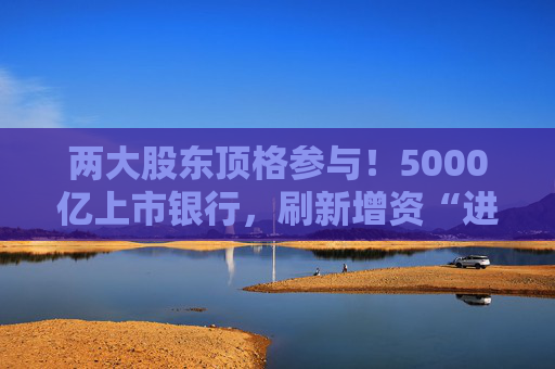 两大股东顶格参与！5000亿上市银行，刷新增资“进度条”