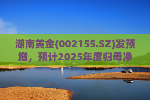 湖南黄金(002155.SZ)发预增，预计2025年度归母净利润12.7亿元至16.08亿元，同比增长50%-90%