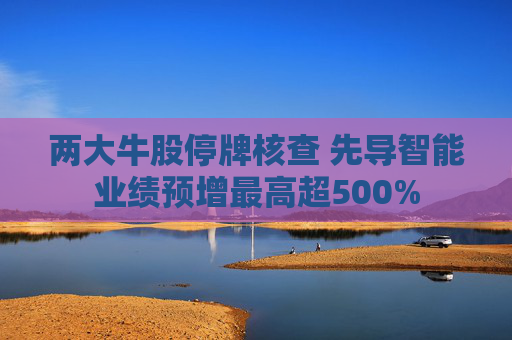 两大牛股停牌核查 先导智能业绩预增最高超500%