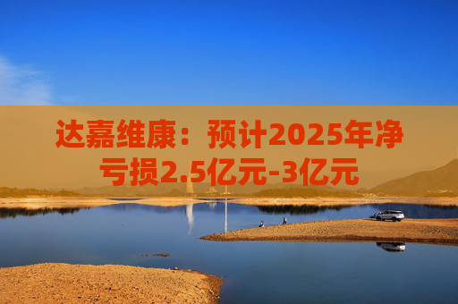 达嘉维康：预计2025年净亏损2.5亿元-3亿元