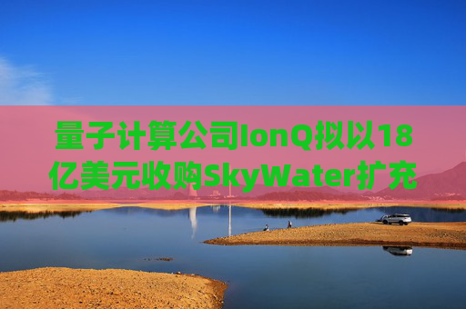 量子计算公司IonQ拟以18亿美元收购SkyWater扩充硬件实力