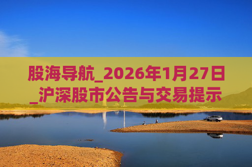 股海导航_2026年1月27日_沪深股市公告与交易提示