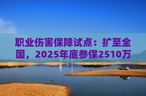 职业伤害保障试点：扩至全国，2025年底参保2510万人