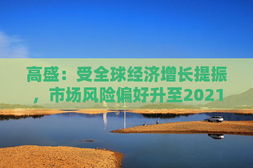 高盛：受全球经济增长提振，市场风险偏好升至2021年以来最高水平