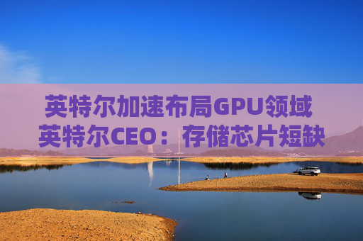 英特尔加速布局GPU领域 英特尔CEO：存储芯片短缺或延续至2028年