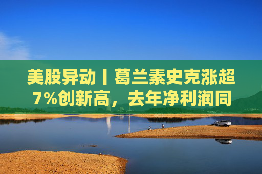 美股异动丨葛兰素史克涨超7%创新高，去年净利润同比翻倍+提高年度股息