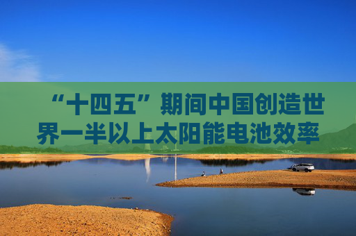 “十四五”期间中国创造世界一半以上太阳能电池效率纪录