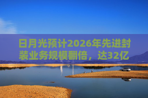 日月光预计2026年先进封装业务规模翻倍，达32亿美元