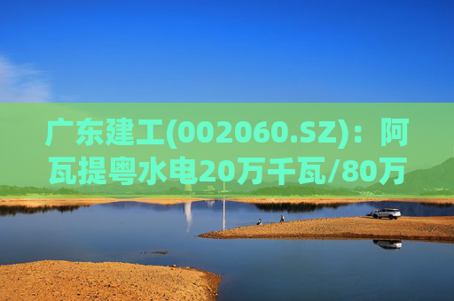 广东建工(002060.SZ)：阿瓦提粤水电20万千瓦/80万千瓦时构网型储能项目并网运行
