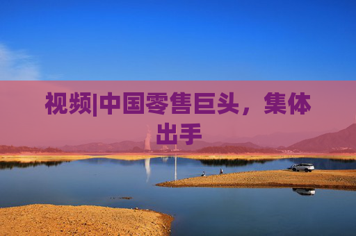 视频|中国零售巨头，集体出手