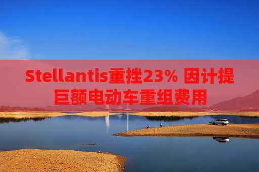 Stellantis重挫23% 因计提巨额电动车重组费用