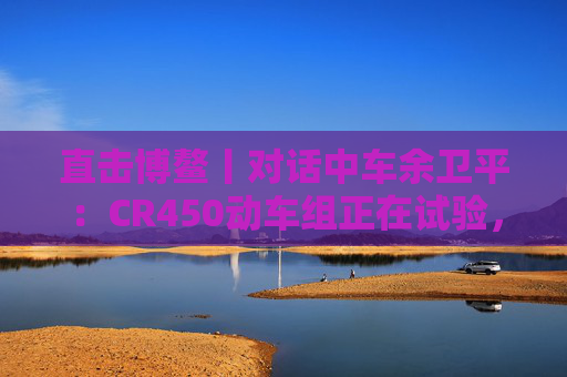 直击博鳌丨对话中车余卫平：CR450动车组正在试验，不久的将来就能坐上