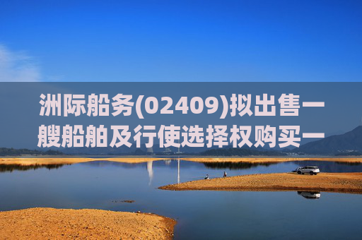 洲际船务(02409)拟出售一艘船舶及行使选择权购买一艘船舶