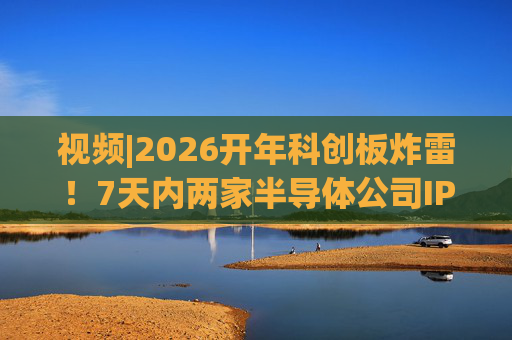 视频|2026开年科创板炸雷！7天内两家半导体公司IPO撤单，都是头部券商保荐的！