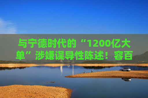 与宁德时代的“1200亿大单”涉嫌误导性陈述！容百科技董事长、董秘等合计被罚950万