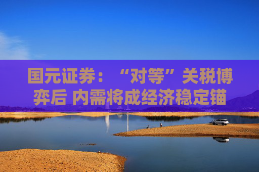 国元证券：“对等”关税博弈后 内需将成经济稳定锚