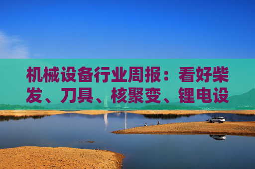 机械设备行业周报：看好柴发、刀具、核聚变、锂电设备等方向