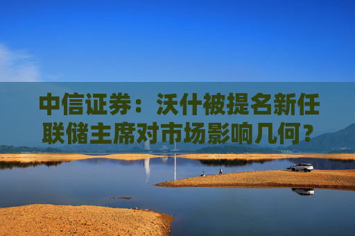 中信证券：沃什被提名新任联储主席对市场影响几何？