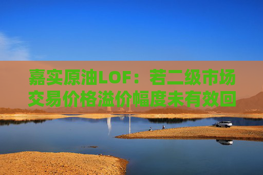 嘉实原油LOF：若二级市场交易价格溢价幅度未有效回落 有权申请盘中临时停牌、延长停牌等措施以向市场警示风险