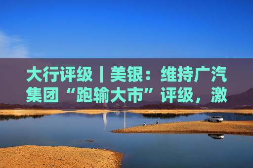 大行评级｜美银：维持广汽集团“跑输大市”评级，激烈竞争将持续压缩集团自主品牌的利润率