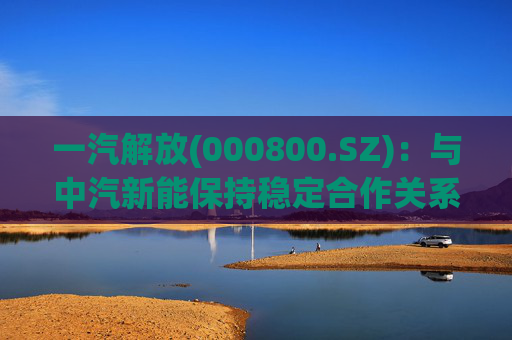 一汽解放(000800.SZ)：与中汽新能保持稳定合作关系