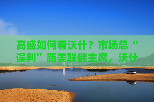 高盛如何看沃什？市场总“误判”新美联储主席，沃什“缩表”很难，而降息是获提名前提