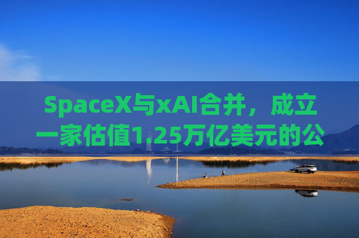 SpaceX与xAI合并，成立一家估值1.25万亿美元的公司