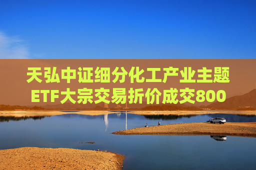 天弘中证细分化工产业主题ETF大宗交易折价成交800.00万股
