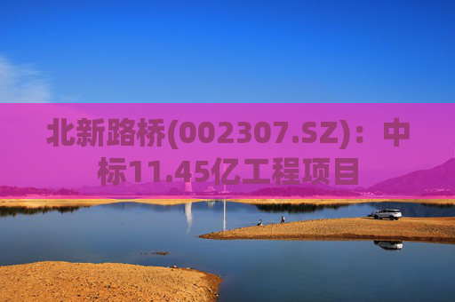 北新路桥(002307.SZ)：中标11.45亿工程项目