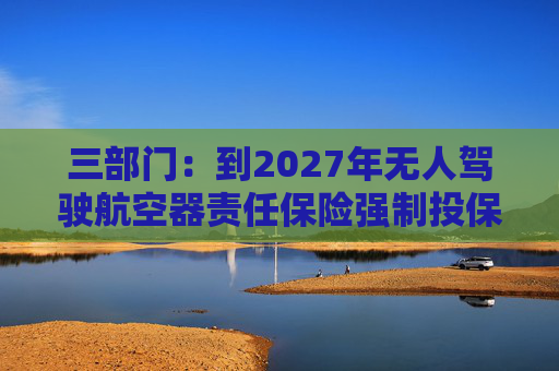 三部门：到2027年无人驾驶航空器责任保险强制投保制度初步建立 低空保险产品不断丰富