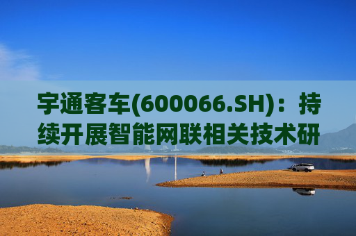 宇通客车(600066.SH)：持续开展智能网联相关技术研发与应用