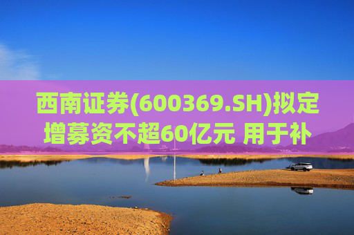 西南证券(600369.SH)拟定增募资不超60亿元 用于补充公司资本金
