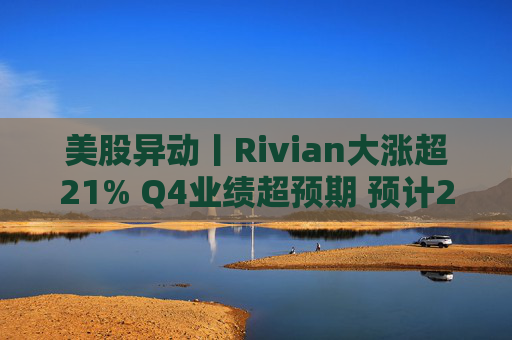美股异动丨Rivian大涨超21% Q4业绩超预期 预计2026年交付量将激增53%